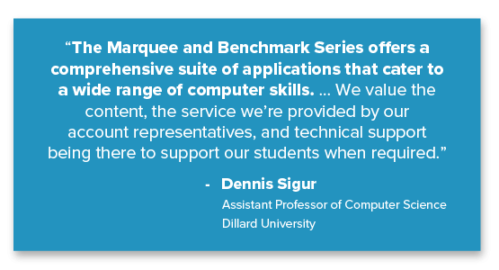 “The Marquee and Benchmark Series offers a comprehensive suite of applications that cater to a wide range of computer skills. ... We value the content, the service we’re provided by our account representatives, and technical support being there to support our students when required.” Dennis Sigur, Assistant Professor of Computer Science, Dillard University