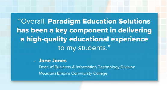 “Overall, Paradigm Education Solutions has been a key component in delivering a high-quality educational experience to my students.” Jane Jones, Dean of Business & Information Technology Division, Mountain Empire Community College
