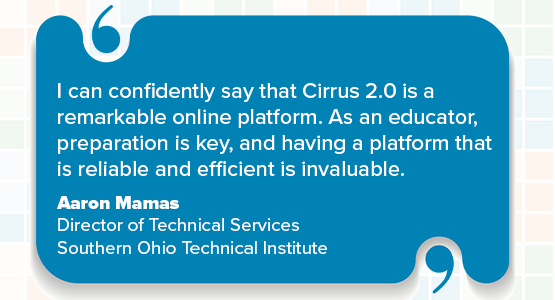 I can confidently say that Cirrus 2.0 is a remarkable online platform. As an educator, preparation is key, and having a platform that is reliable and efficient is invaluable. Aaron Mamas Director of Technical Services Southern Ohio Technical Institute