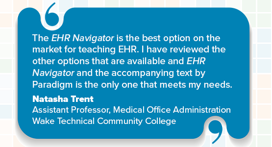 The EHR Navigator is the best option on the market for teaching EHR. I have reviewed the other options that are available and EHR Navigator and the accompanying text by Paradigm is the only one that meets my needs. Natasha Trent Assistant Professor, Medical Office Administration Wake Technical Community College