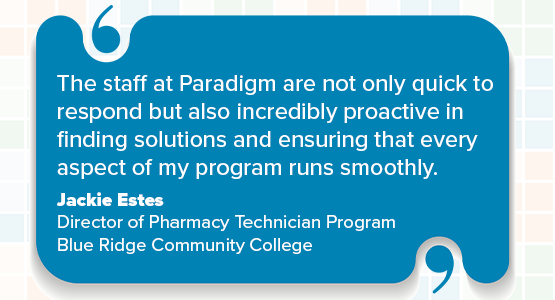The staff at Paradigm are not only quick to respond but also incredibly proactive in finding solutions and ensuring that every aspect of my program runs smoothly. Jackie Estes, Director of Pharmacy Technician Program, Blue Ridge Community College