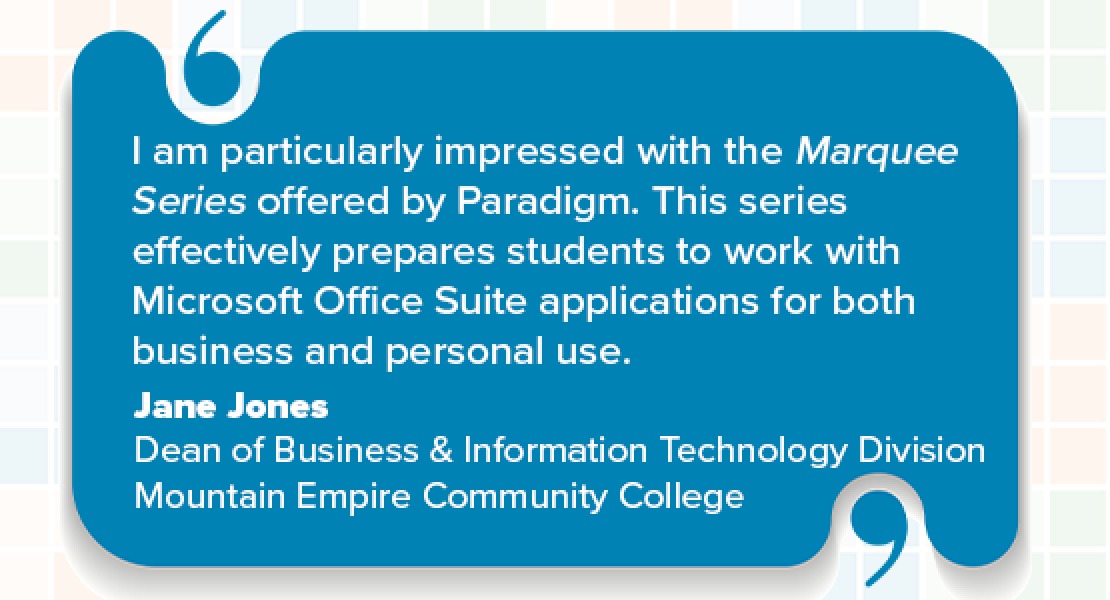 I am particularly impressed with the Marquee Series offered by Paradigm. This series effectively prepares students to work with Microsoft Office Suite applications for both business and personal use. Jane Jones Dean of Business & Information Technology Division Mountain Empire Community College